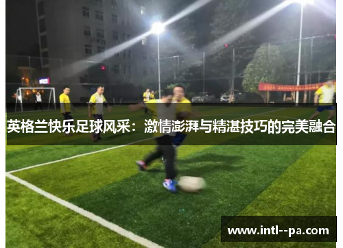 英格兰快乐足球风采:激情澎湃与精湛技巧的完美融合 英格兰快乐足球风采:激情澎湃与精湛技巧的完美融合