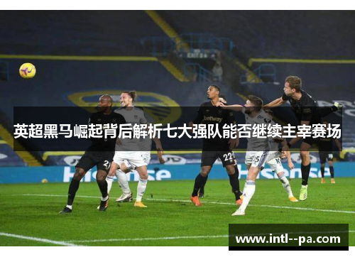 英超黑马崛起背后解析七大强队能否继续主宰赛场 英超黑马崛起背后解析七大强队能否继续主宰赛场