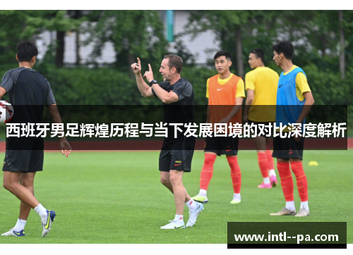 西班牙男足辉煌历程与当下发展困境的对比深度解析 西班牙男足辉煌历程与当下发展困境的对比深度解析