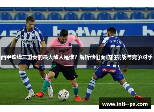 西甲锋线三重奏的最大敌人是谁?解析他们面临的挑战与竞争对手 西甲锋线三重奏的最大敌人是谁?解析他们面临的挑战与竞争对手