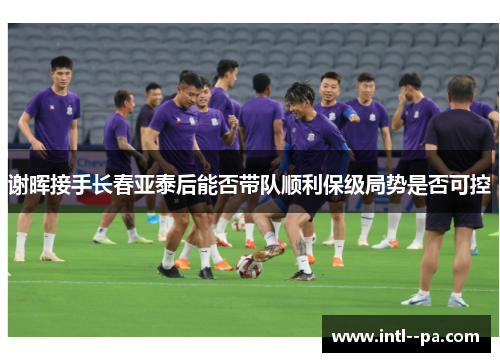 谢晖接手长春亚泰后能否带队顺利保级局势是否可控 谢晖接手长春亚泰后能否带队顺利保级局势是否可控