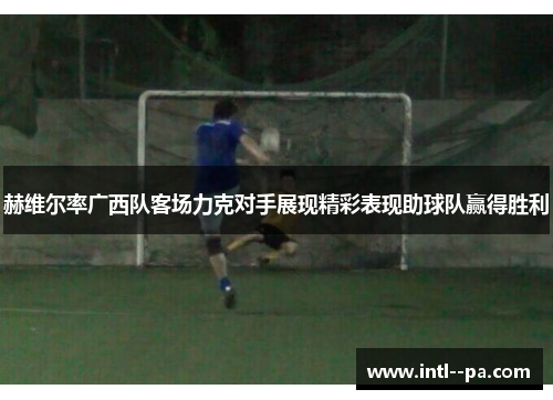 赫维尔率广西队客场力克对手展现精彩表现助球队赢得胜利 赫维尔率广西队客场力克对手展现精彩表现助球队赢得胜利