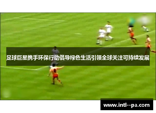 足球巨星携手环保行动倡导绿色生活引领全球关注可持续发展 足球巨星携手环保行动倡导绿色生活引领全球关注可持续发展