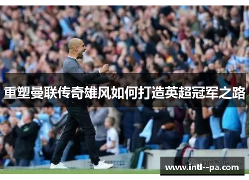 重塑曼联传奇雄风如何打造英超冠军之路 重塑曼联传奇雄风如何打造英超冠军之路
