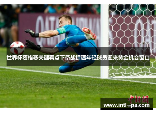 世界杯资格赛关键看点下备战提速年轻球员迎来黄金机会窗口 世界杯资格赛关键看点下备战提速年轻球员迎来黄金机会窗口