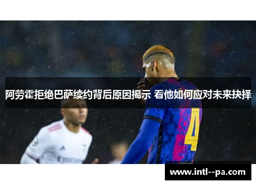 阿劳霍拒绝巴萨续约背后原因揭示 看他如何应对未来抉择