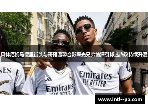 贝林厄姆马德里街头与哥哥温馨合影曝光兄弟情深引球迷热议持续升温