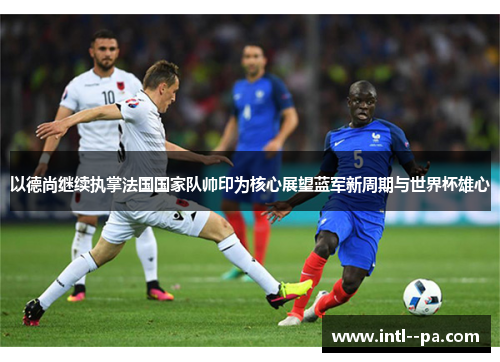 以德尚继续执掌法国国家队帅印为核心展望蓝军新周期与世界杯雄心