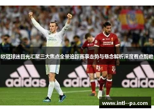 欧冠球迷目光汇聚三大焦点全景追踪赛事走势与悬念解析深度看点前瞻